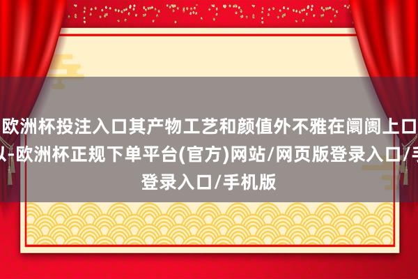 欧洲杯投注入口其产物工艺和颜值外不雅在阛阓上口碑可以-欧洲杯正规下单平台(官方)网站/网页版登录入口/手机版