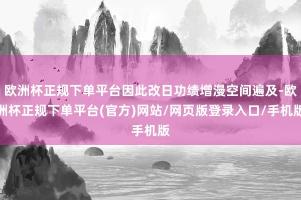 欧洲杯正规下单平台因此改日功绩增漫空间遍及-欧洲杯正规下单平台(官方)网站/网页版登录入口/手机版