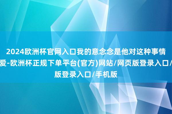 2024欧洲杯官网入口我的意念念是他对这种事情很感敬爱-欧洲杯正规下单平台(官方)网站/网页版登录入口/手机版