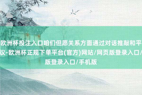 欧洲杯投注入口咱们但愿关系方面通过对话推敲和平贬责争议-欧洲杯正规下单平台(官方)网站/网页版登录入口/手机版