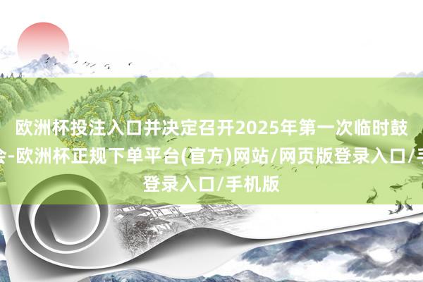 欧洲杯投注入口并决定召开2025年第一次临时鼓动大会-欧洲杯正规下单平台(官方)网站/网页版登录入口/手机版