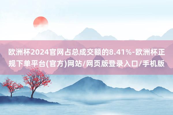 欧洲杯2024官网占总成交额的8.41%-欧洲杯正规下单平台(官方)网站/网页版登录入口/手机版