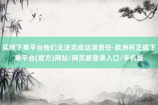 买球下单平台他们无法完成这项责任-欧洲杯正规下单平台(官方)网站/网页版登录入口/手机版