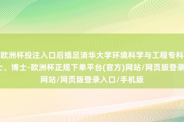 欧洲杯投注入口后插足清华大学环境科学与工程专科先后攻读硕士、博士-欧洲杯正规下单平台(官方)网站/网页版登录入口/手机版