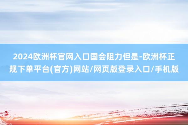 2024欧洲杯官网入口　　国会阻力　　但是-欧洲杯正规下单平台(官方)网站/网页版登录入口/手机版
