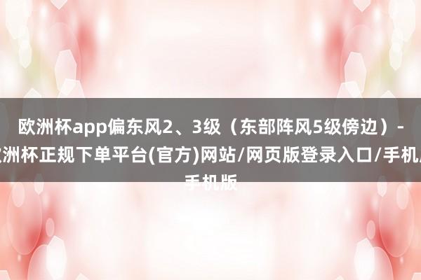 欧洲杯app偏东风2、3级（东部阵风5级傍边）-欧洲杯正规下单平台(官方)网站/网页版登录入口/手机版