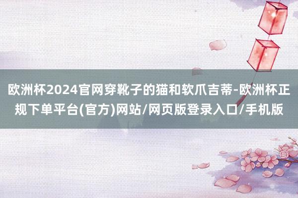 欧洲杯2024官网穿靴子的猫和软爪吉蒂-欧洲杯正规下单平台(官方)网站/网页版登录入口/手机版