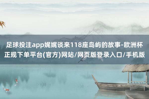 足球投注app娓娓谈来118座岛屿的故事-欧洲杯正规下单平台(官方)网站/网页版登录入口/手机版