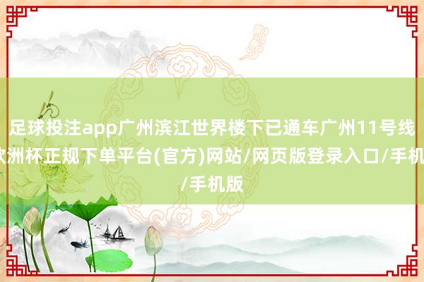 足球投注app广州滨江世界楼下已通车广州11号线-欧洲杯正规下单平台(官方)网站/网页版登录入口/手机版