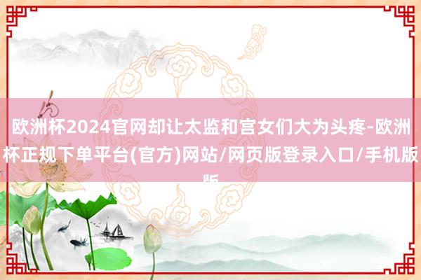欧洲杯2024官网却让太监和宫女们大为头疼-欧洲杯正规下单平台(官方)网站/网页版登录入口/手机版