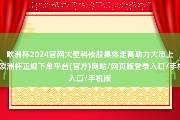 欧洲杯2024官网大型科技股集体走高助力大市上扬-欧洲杯正规下单平台(官方)网站/网页版登录入口/手机版