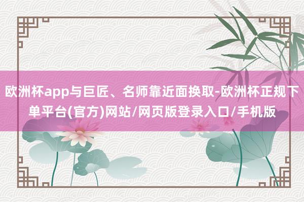欧洲杯app与巨匠、名师靠近面换取-欧洲杯正规下单平台(官方)网站/网页版登录入口/手机版