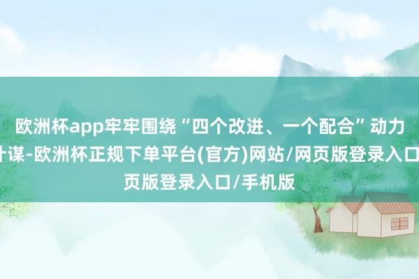 欧洲杯app牢牢围绕“四个改进、一个配合”动力安全新计谋-欧洲杯正规下单平台(官方)网站/网页版登录入口/手机版