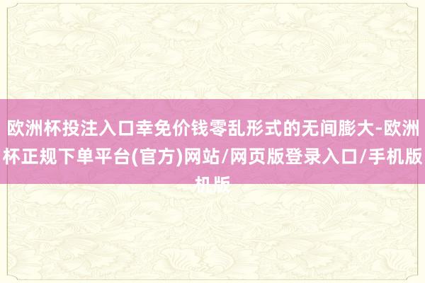 欧洲杯投注入口幸免价钱零乱形式的无间膨大-欧洲杯正规下单平台(官方)网站/网页版登录入口/手机版