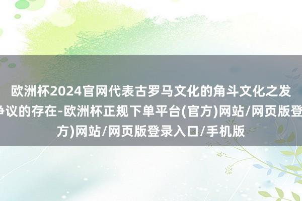 欧洲杯2024官网代表古罗马文化的角斗文化之发祥一直是个有争议的存在-欧洲杯正规下单平台(官方)网站/网页版登录入口/手机版