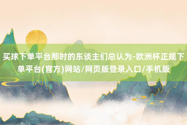 买球下单平台那时的东谈主们总认为-欧洲杯正规下单平台(官方)网站/网页版登录入口/手机版