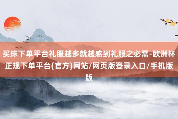 买球下单平台礼服越多就越感到礼服之必需-欧洲杯正规下单平台(官方)网站/网页版登录入口/手机版