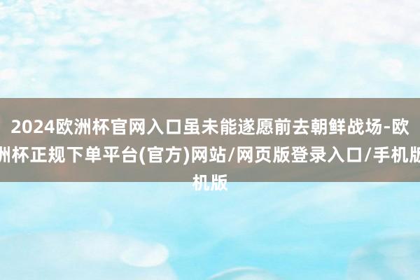 2024欧洲杯官网入口虽未能遂愿前去朝鲜战场-欧洲杯正规下单