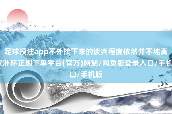 足球投注app不外接下来的谈判程度依然并不纯真-欧洲杯正规下单平台(官方)网站/网页版登录入口/手机版
