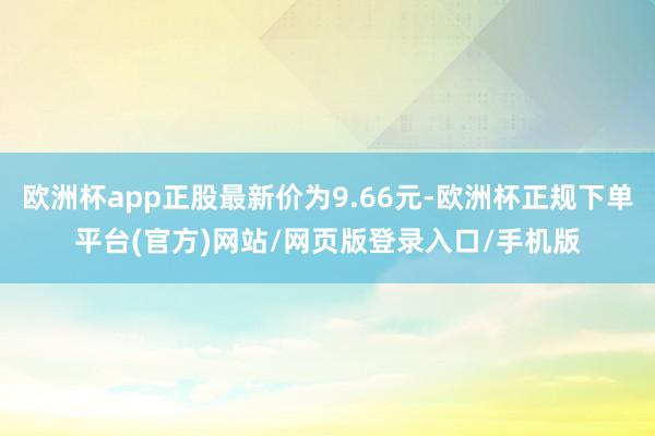欧洲杯app正股最新价为9.66元-欧洲杯正规下单平台(官方)网站/网页版登录入口/手机版