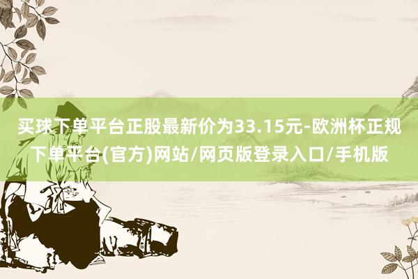 买球下单平台正股最新价为33.15元-欧洲杯正规下单平台(官方)网站/网页版登录入口/手机版