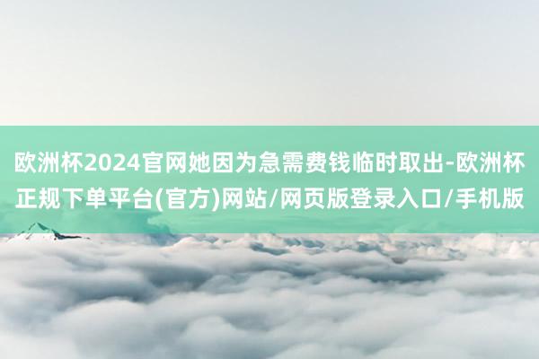 欧洲杯2024官网她因为急需费钱临时取出-欧洲杯正规下单平台(官方)网站/网页版登录入口/手机版