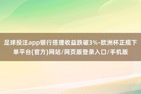 足球投注app银行搭理收益跌破3%-欧洲杯正规下单平台(官方)网站/网页版登录入口/手机版