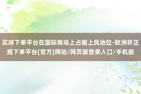 买球下单平台在国际商场上占据上风地位-欧洲杯正规下单平台(官方)网站/网页版登录入口/手机版