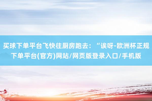 买球下单平台飞快往厨房跑去：“诶呀-欧洲杯正规下单平台(官方)网站/网页版登录入口/手机版