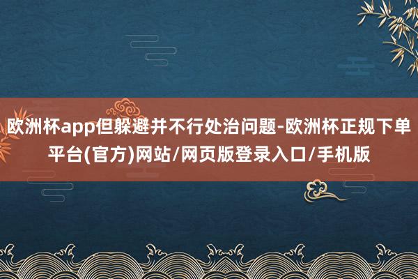 欧洲杯app但躲避并不行处治问题-欧洲杯正规下单平台(官方)网站/网页版登录入口/手机版
