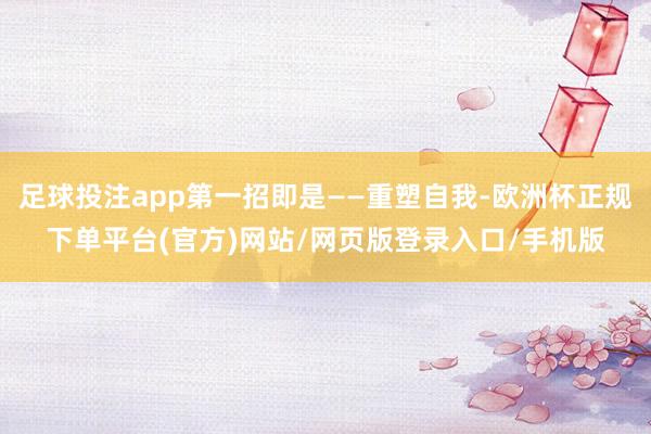 足球投注app第一招即是——重塑自我-欧洲杯正规下单平台(官方)网站/网页版登录入口/手机版