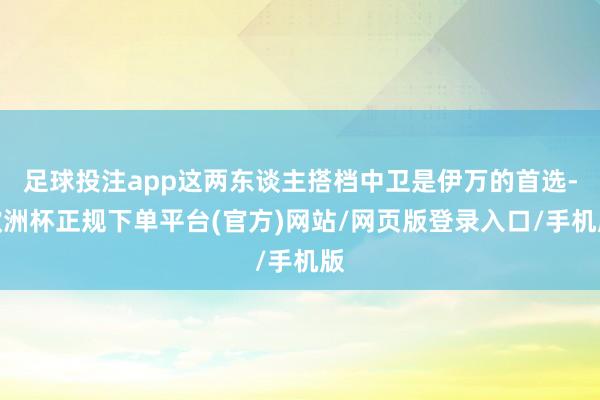 足球投注app这两东谈主搭档中卫是伊万的首选-欧洲杯正规下单平台(官方)网站/网页版登录入口/手机版