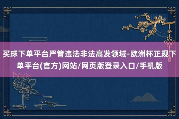 买球下单平台严管违法非法高发领域-欧洲杯正规下单平台(官方)网站/网页版登录入口/手机版