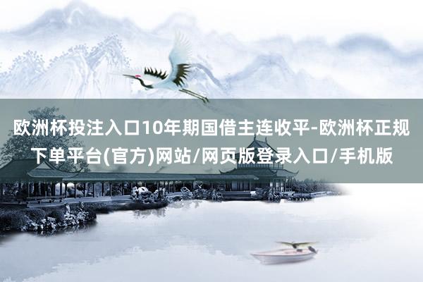 欧洲杯投注入口10年期国借主连收平-欧洲杯正规下单平台(官方)网站/网页版登录入口/手机版