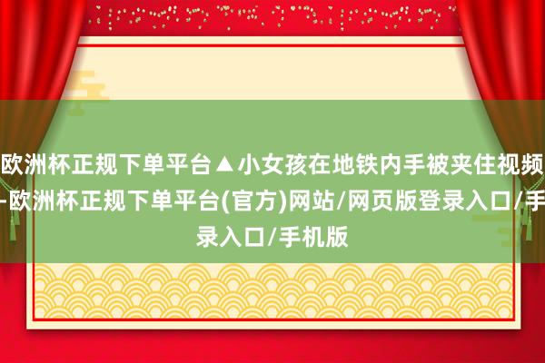 欧洲杯正规下单平台▲小女孩在地铁内手被夹住视频深远-欧洲杯正规下单平台(官方)网站/网页版登录入口/手机版