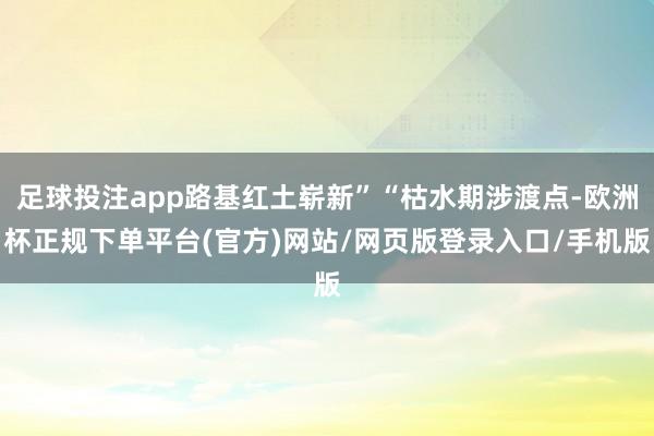 足球投注app路基红土崭新”“枯水期涉渡点-欧洲杯正规下单平台(官方)网站/网页版登录入口/手机版