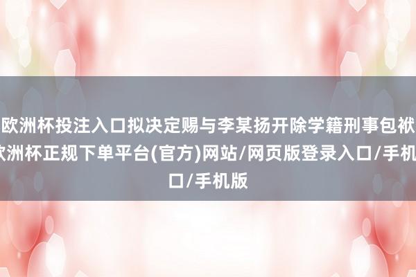 欧洲杯投注入口拟决定赐与李某扬开除学籍刑事包袱-欧洲杯正规下单平台(官方)网站/网页版登录入口/手机版