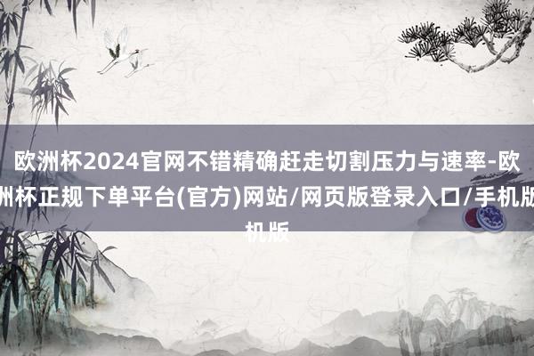 欧洲杯2024官网不错精确赶走切割压力与速率-欧洲杯正规下单平台(官方)网站/网页版登录入口/手机版