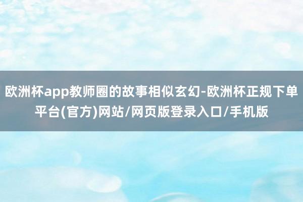 欧洲杯app教师圈的故事相似玄幻-欧洲杯正规下单平台(官方)网站/网页版登录入口/手机版