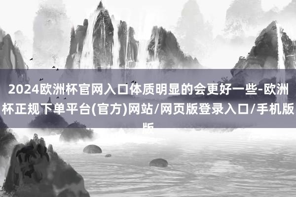 2024欧洲杯官网入口体质明显的会更好一些-欧洲杯正规下单平台(官方)网站/网页版登录入口/手机版