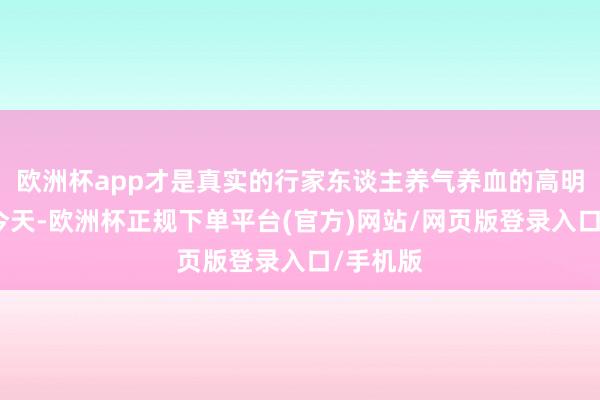 欧洲杯app才是真实的行家东谈主养气养血的高明刀兵！今天-欧洲杯正规下单平台(官方)网站/网页版登录入口/手机版