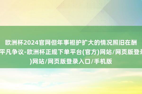 欧洲杯2024官网但年事袒护扩大的情况照旧在酬酢媒体上激励平凡争议-欧洲杯正规下单平台(官方)网站/网页版登录入口/手机版