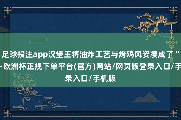 足球投注app汉堡王将油炸工艺与烤鸡风姿凑成了“CP”-欧洲杯正规下单平台(官方)网站/网页版登录入口/手机版