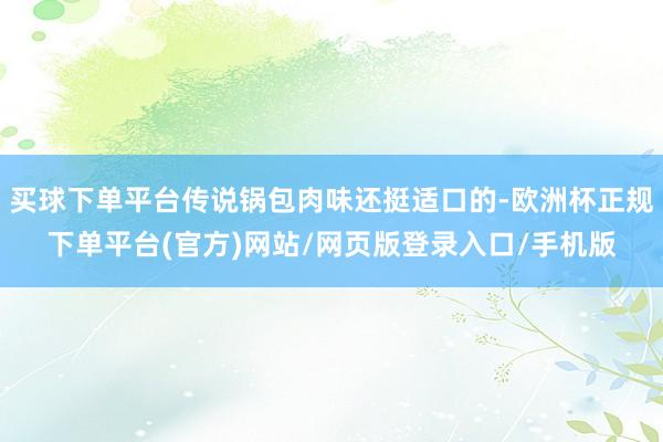 买球下单平台传说锅包肉味还挺适口的-欧洲杯正规下单平台(官方)网站/网页版登录入口/手机版