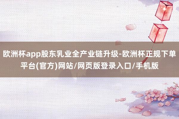 欧洲杯app股东乳业全产业链升级-欧洲杯正规下单平台(官方)网站/网页版登录入口/手机版