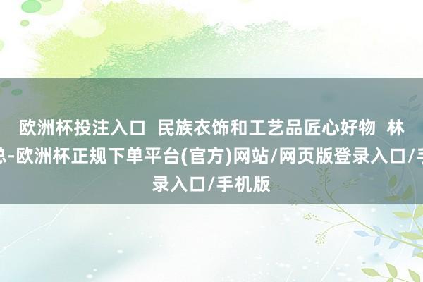 欧洲杯投注入口  民族衣饰和工艺品匠心好物  林林总总-欧洲杯正规下单平台(官方)网站/网页版登录入口/手机版