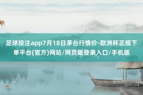 足球投注app7月18日茅台行情价-欧洲杯正规下单平台(官方)网站/网页版登录入口/手机版