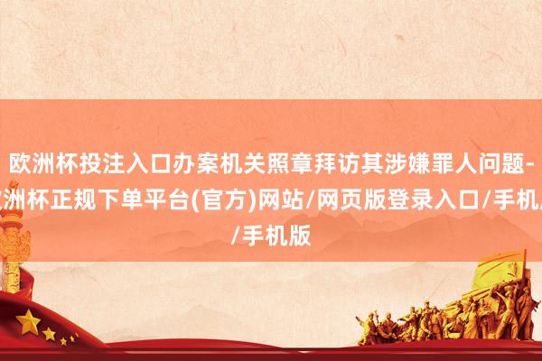 欧洲杯投注入口办案机关照章拜访其涉嫌罪人问题-欧洲杯正规下单平台(官方)网站/网页版登录入口/手机版