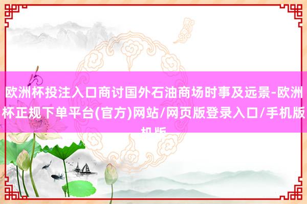 欧洲杯投注入口商讨国外石油商场时事及远景-欧洲杯正规下单平台(官方)网站/网页版登录入口/手机版