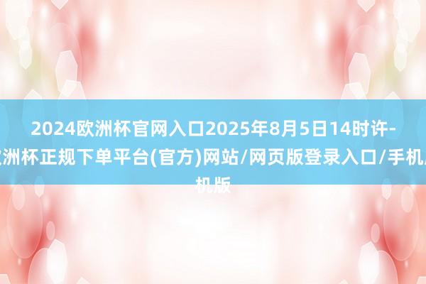 2024欧洲杯官网入口2025年8月5日14时许-欧洲杯正规下单平台(官方)网站/网页版登录入口/手机版
